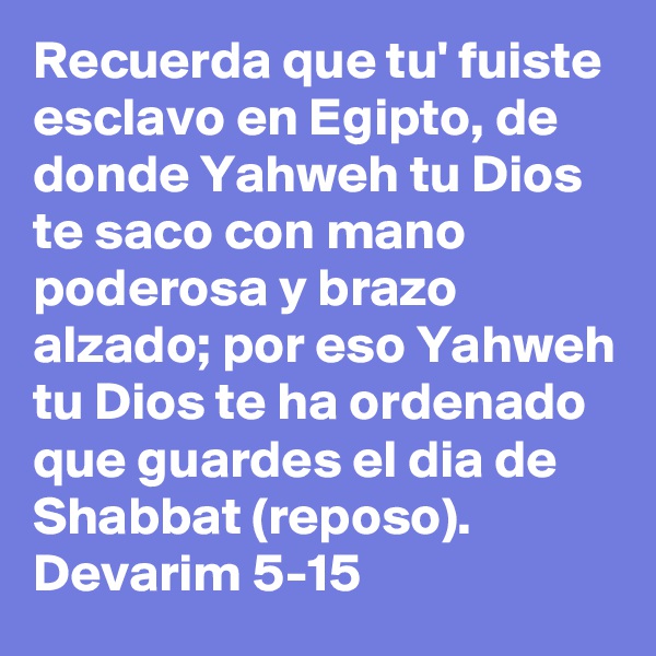 Recuerda que tu' fuiste esclavo en Egipto, de donde Yahweh tu Dios te saco con mano poderosa y brazo alzado; por eso Yahweh tu Dios te ha ordenado que guardes el dia de Shabbat (reposo).
Devarim 5-15