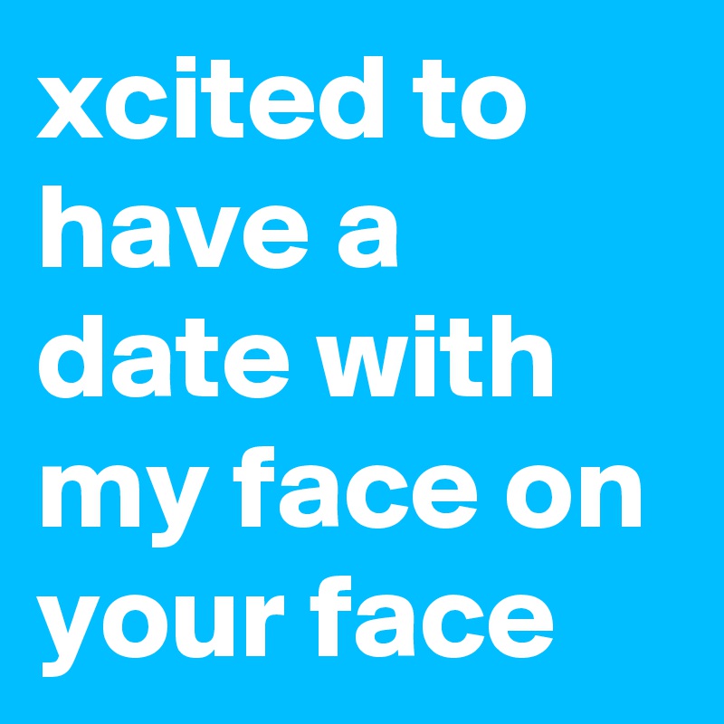 xcited to have a date with my face on your face