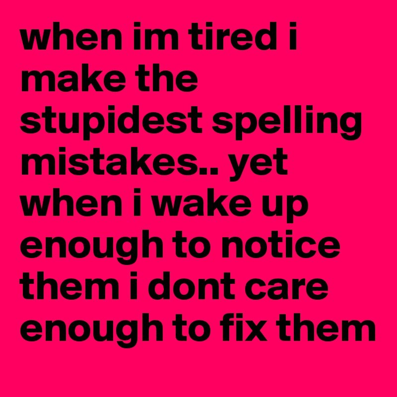 when im tired i make the stupidest spelling mistakes.. yet when i wake up enough to notice them i dont care enough to fix them