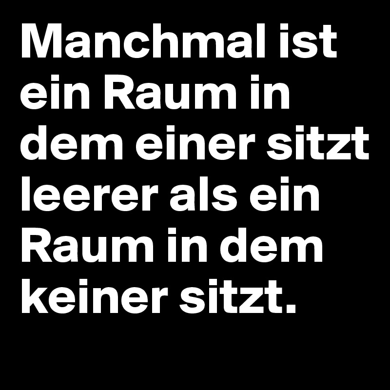Manchmal ist ein Raum in dem einer sitzt leerer als ein Raum in dem keiner sitzt.