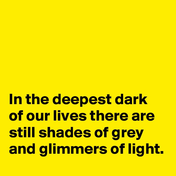 




In the deepest dark of our lives there are still shades of grey and glimmers of light.