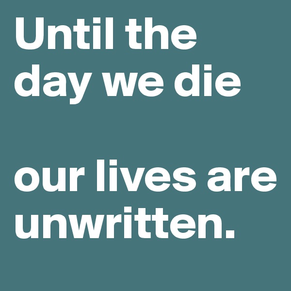 Until the day we die 

our lives are unwritten.