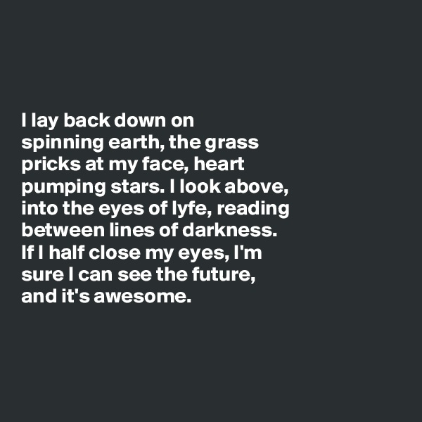 



I lay back down on 
spinning earth, the grass 
pricks at my face, heart 
pumping stars. I look above, 
into the eyes of lyfe, reading 
between lines of darkness. 
If I half close my eyes, I'm 
sure I can see the future, 
and it's awesome. 



