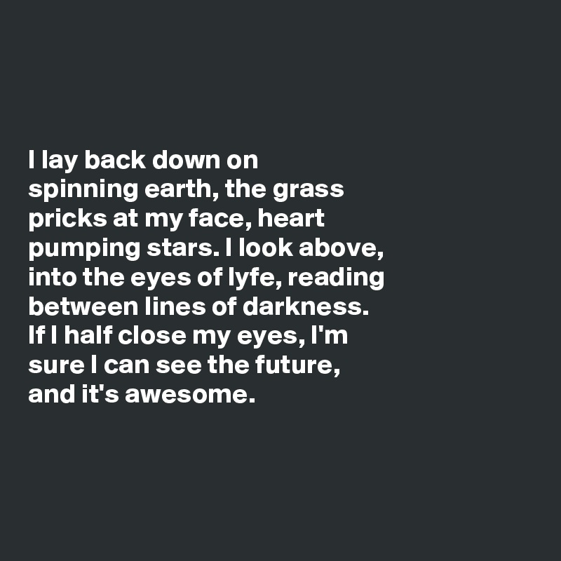 



I lay back down on 
spinning earth, the grass 
pricks at my face, heart 
pumping stars. I look above, 
into the eyes of lyfe, reading 
between lines of darkness. 
If I half close my eyes, I'm 
sure I can see the future, 
and it's awesome. 



