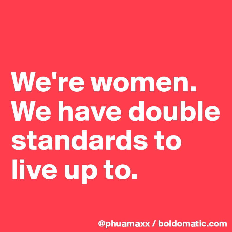 

We're women. We have double standards to live up to.
