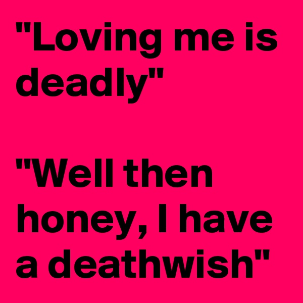 "Loving me is deadly"

"Well then honey, I have a deathwish"
