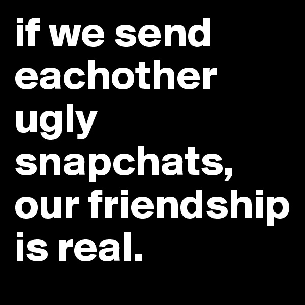 if we send eachother ugly snapchats, our friendship is real.