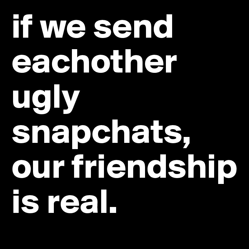if we send eachother ugly snapchats, our friendship is real.