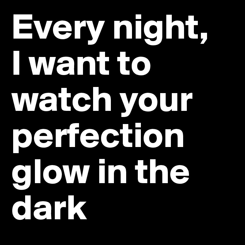 Every night, 
I want to watch your perfection glow in the dark