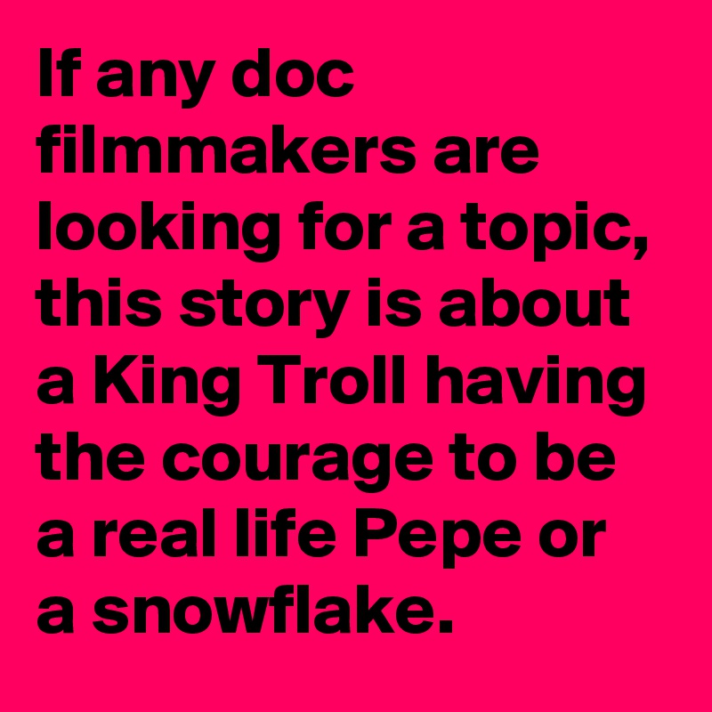 If any doc filmmakers are looking for a topic, this story is about a King Troll having the courage to be a real life Pepe or a snowflake.