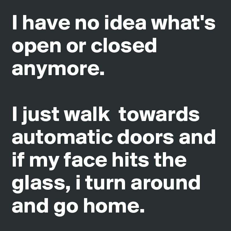 I have no idea what's open or closed anymore. 

I just walk  towards automatic doors and if my face hits the glass, i turn around and go home. 