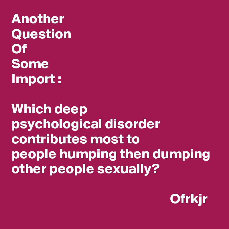 Another 
Question
Of
Some
Import :

Which deep 
psychological disorder contributes most to 
people humping then dumping other people sexually?

                                                        Ofrkjr