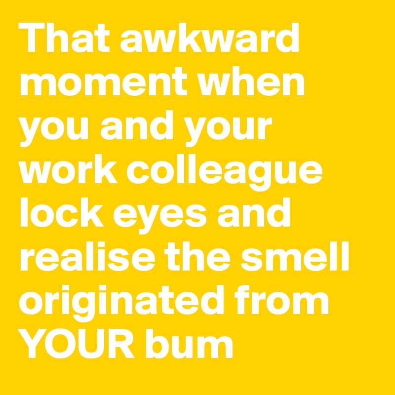 That awkward moment when you and your work colleague lock eyes and realise the smell originated from YOUR bum