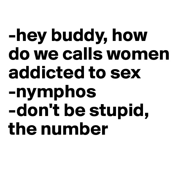 
-hey buddy, how do we calls women addicted to sex
-nymphos
-don't be stupid, the number 

