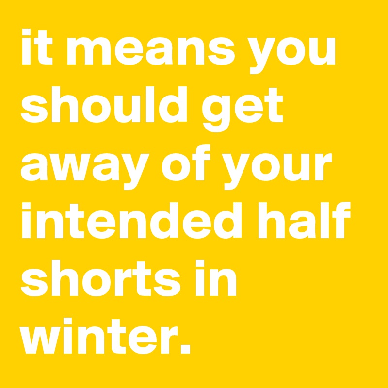 it means you should get away of your intended half shorts in winter. 