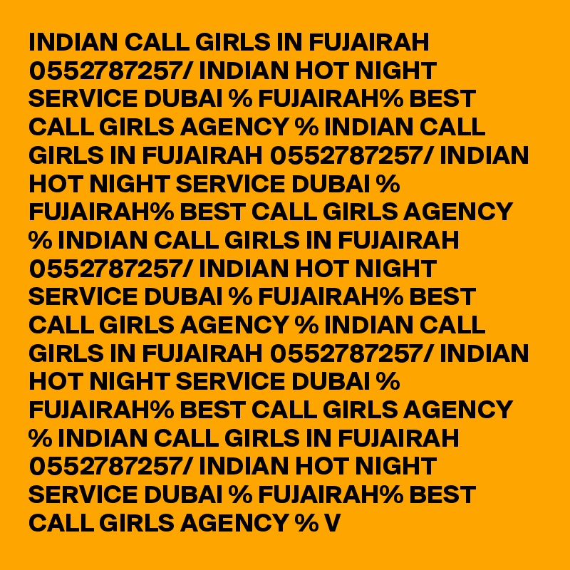 INDIAN CALL GIRLS IN FUJAIRAH 0552787257/ INDIAN HOT NIGHT SERVICE DUBAI % FUJAIRAH% BEST CALL GIRLS AGENCY % INDIAN CALL GIRLS IN FUJAIRAH 0552787257/ INDIAN HOT NIGHT SERVICE DUBAI % FUJAIRAH% BEST CALL GIRLS AGENCY % INDIAN CALL GIRLS IN FUJAIRAH 0552787257/ INDIAN HOT NIGHT SERVICE DUBAI % FUJAIRAH% BEST CALL GIRLS AGENCY % INDIAN CALL GIRLS IN FUJAIRAH 0552787257/ INDIAN HOT NIGHT SERVICE DUBAI % FUJAIRAH% BEST CALL GIRLS AGENCY % INDIAN CALL GIRLS IN FUJAIRAH 0552787257/ INDIAN HOT NIGHT SERVICE DUBAI % FUJAIRAH% BEST CALL GIRLS AGENCY % V