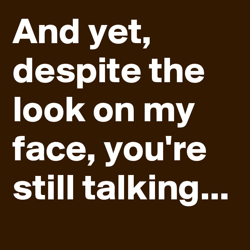 And yet, despite the look on my face, you're still talking...