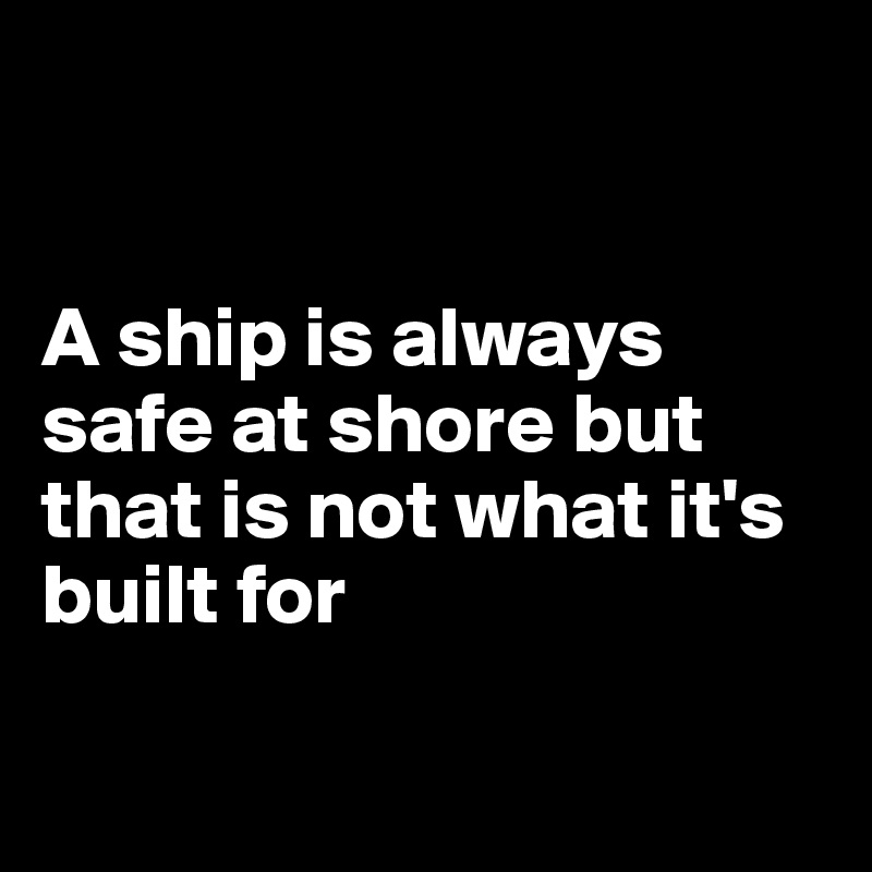 


A ship is always safe at shore but that is not what it's built for

