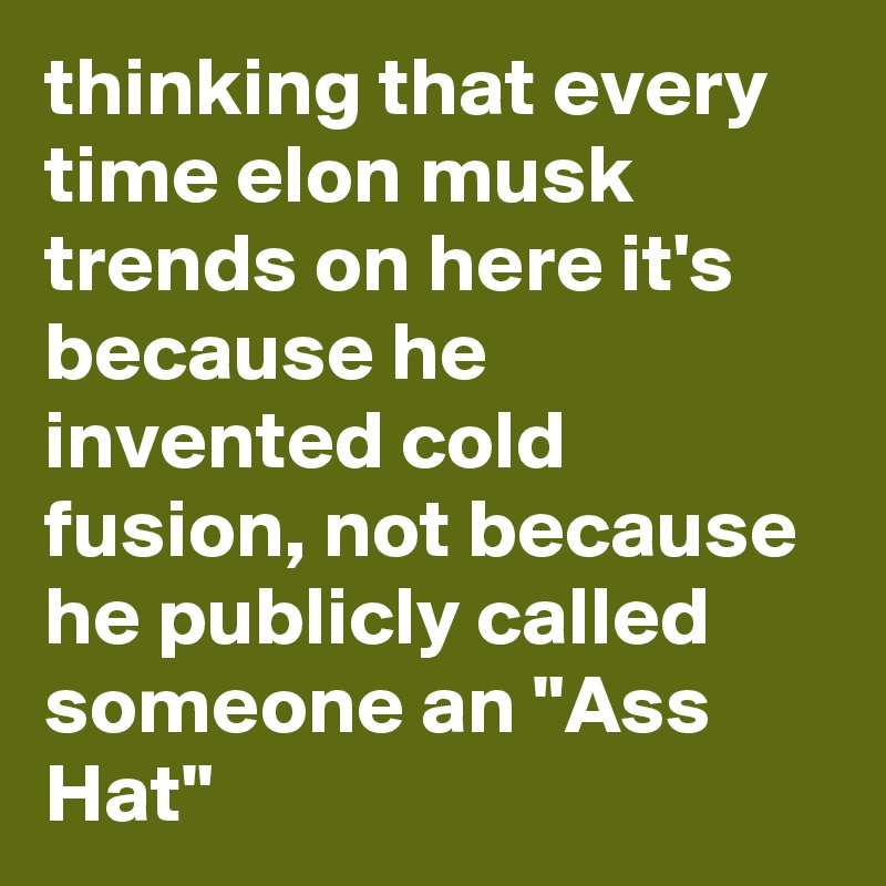 thinking that every time elon musk trends on here it's because he invented cold fusion, not because he publicly called someone an "Ass Hat"