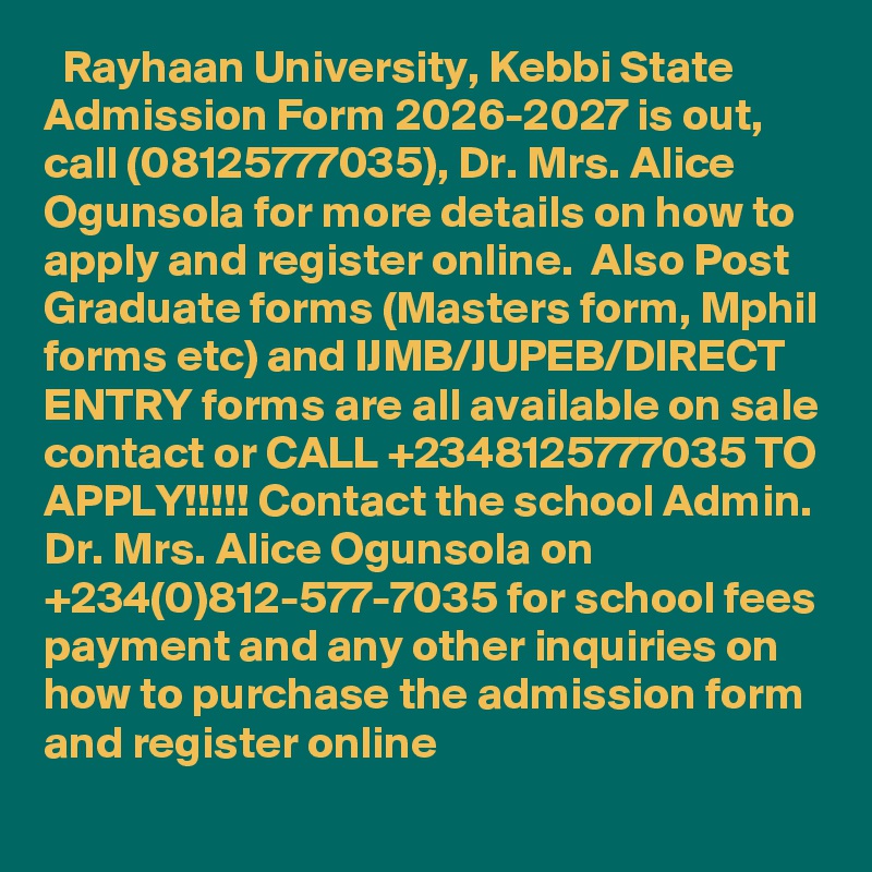   Rayhaan University, Kebbi State Admission Form 2026-2027 is out, call (08125777035), Dr. Mrs. Alice Ogunsola for more details on how to apply and register online.  Also Post Graduate forms (Masters form, Mphil forms etc) and IJMB/JUPEB/DIRECT ENTRY forms are all available on sale contact or CALL +2348125777035 TO APPLY!!!!! Contact the school Admin. Dr. Mrs. Alice Ogunsola on +234(0)812-577-7035 for school fees payment and any other inquiries on how to purchase the admission form and register online
