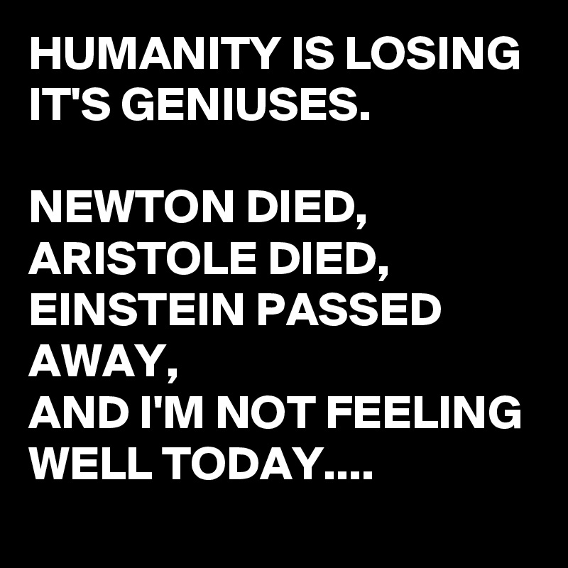 HUMANITY IS LOSING IT'S GENIUSES.

NEWTON DIED,
ARISTOLE DIED,
EINSTEIN PASSED AWAY,
AND I'M NOT FEELING WELL TODAY....