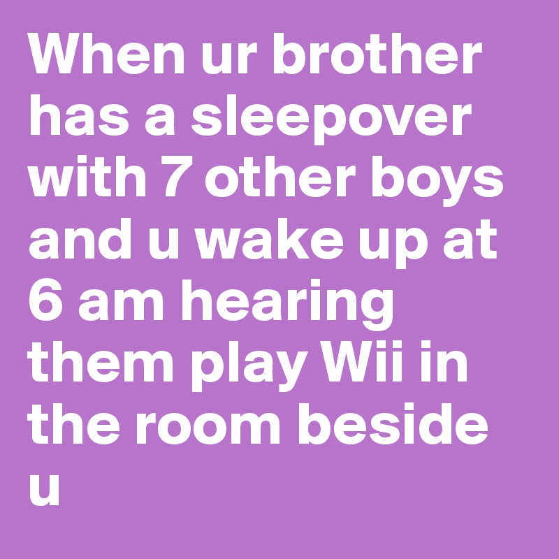 When ur brother has a sleepover with 7 other boys and u wake up at 6 am hearing them play Wii in the room beside u