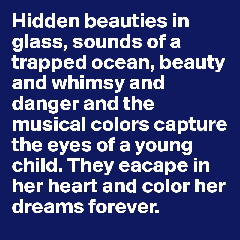 Hidden beauties in glass, sounds of a trapped ocean, beauty and whimsy and danger and the musical colors capture the eyes of a young child. They eacape in her heart and color her dreams forever.