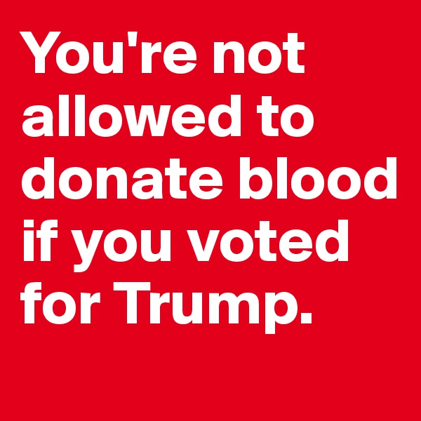 You're not allowed to donate blood if you voted for Trump.