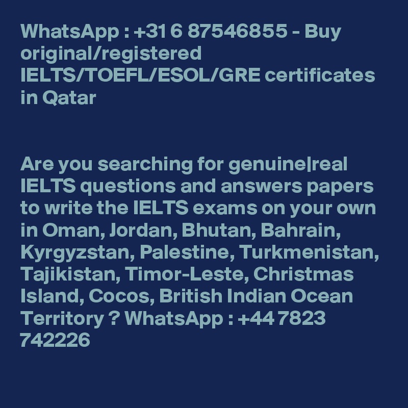 WhatsApp : +31 6 87546855 - Buy original/registered IELTS/TOEFL/ESOL/GRE certificates in Qatar


Are you searching for genuine|real IELTS questions and answers papers to write the IELTS exams on your own in Oman, Jordan, Bhutan, Bahrain, Kyrgyzstan, Palestine, Turkmenistan, Tajikistan, Timor-Leste, Christmas Island, Cocos, British Indian Ocean Territory ? WhatsApp : +44 7823 742226 
