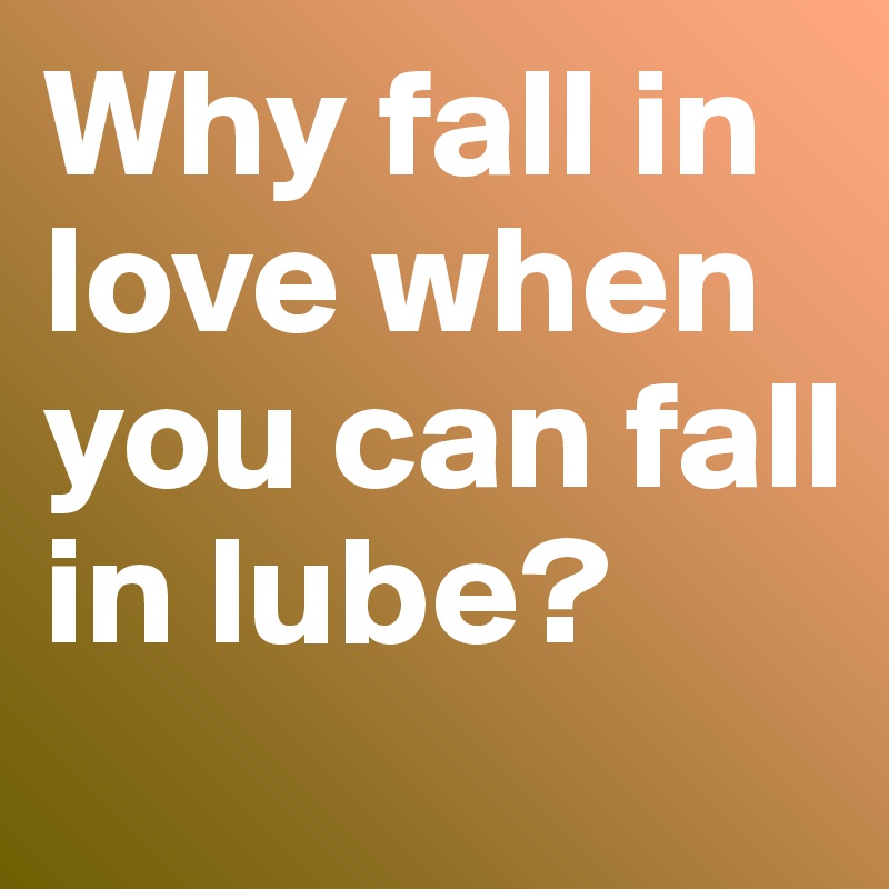 Why fall in love when you can fall in lube?

