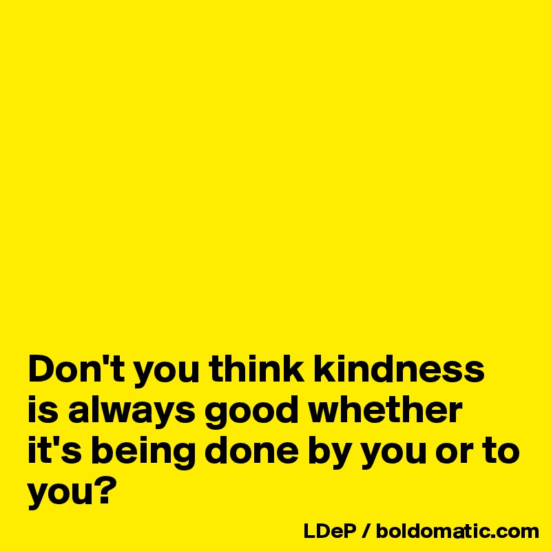 







Don't you think kindness is always good whether it's being done by you or to you?