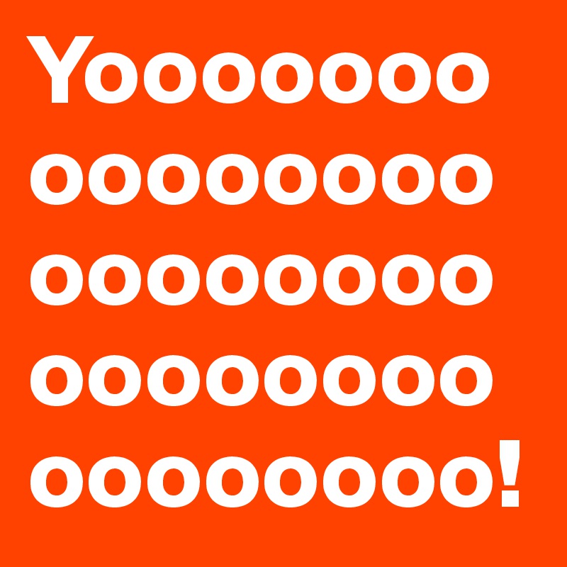 Yooooooooooooooooooooooooooooooooooooooo!