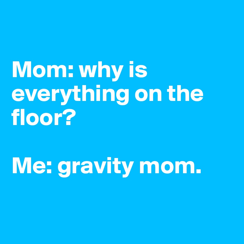 

Mom: why is everything on the floor?

Me: gravity mom.


