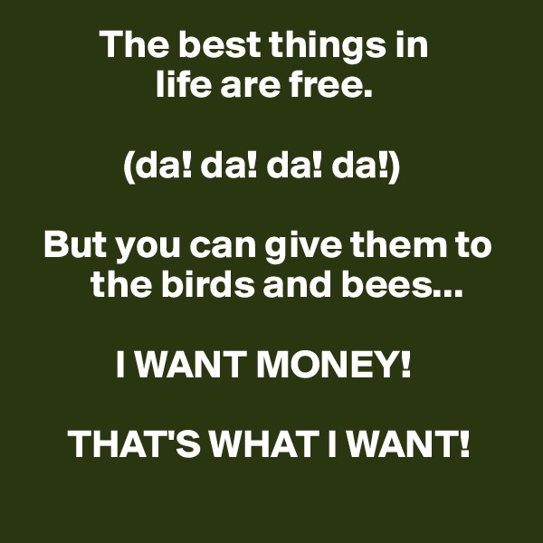          The best things in 
                life are free.

            (da! da! da! da!)

  But you can give them to    
        the birds and bees...

           I WANT MONEY! 

     THAT'S WHAT I WANT!
