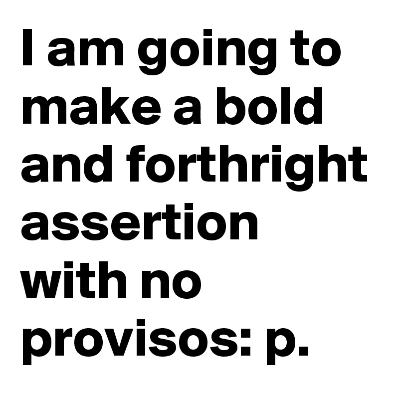 I am going to make a bold and forthright assertion  with no provisos: p. 