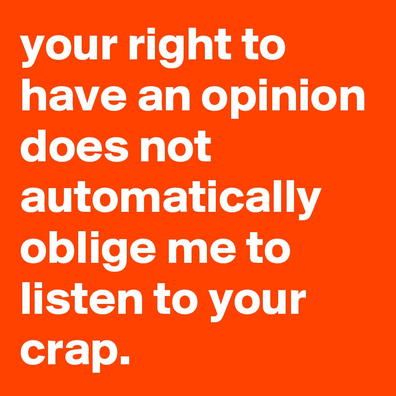 your right to have an opinion does not automatically oblige me to listen to your crap.