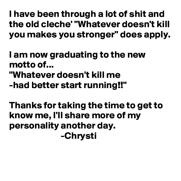 I have been through a lot of shit and the old cleche' "Whatever doesn't kill you makes you stronger" does apply.

I am now graduating to the new motto of...
"Whatever doesn't kill me
-had better start running!!"

Thanks for taking the time to get to know me, I'll share more of my personality another day.
                           -Chrysti

