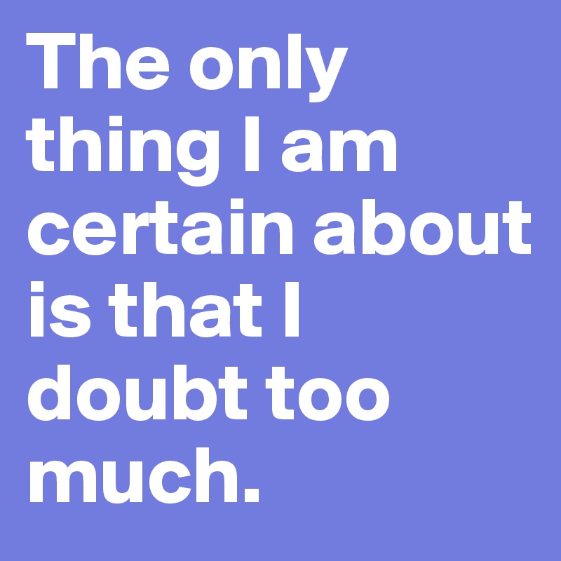 The only thing I am certain about is that I doubt too much.