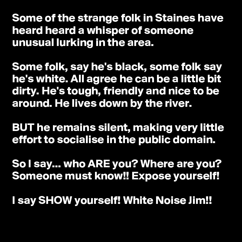 Some of the strange folk in Staines have heard heard a whisper of someone unusual lurking in the area.

Some folk, say he's black, some folk say he's white. All agree he can be a little bit dirty. He's tough, friendly and nice to be around. He lives down by the river.

BUT he remains silent, making very little effort to socialise in the public domain.

So I say... who ARE you? Where are you? Someone must know!! Expose yourself!

I say SHOW yourself! White Noise Jim!!