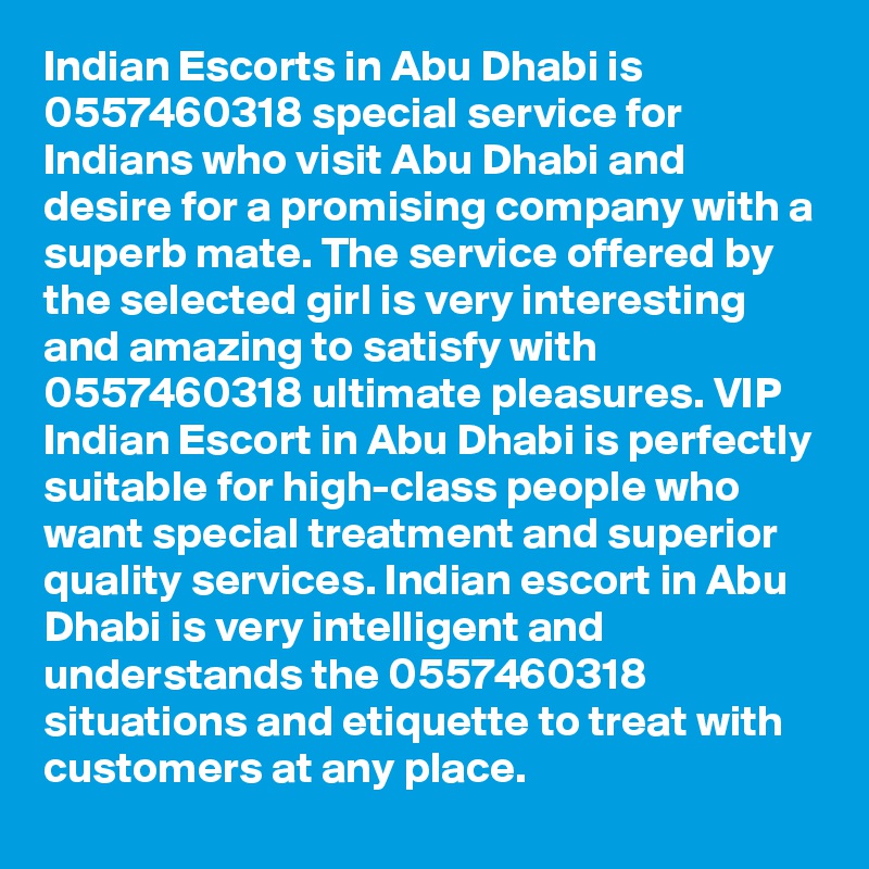 Indian Escorts in Abu Dhabi is 0557460318 special service for Indians who visit Abu Dhabi and desire for a promising company with a superb mate. The service offered by the selected girl is very interesting and amazing to satisfy with 0557460318 ultimate pleasures. VIP Indian Escort in Abu Dhabi is perfectly suitable for high-class people who want special treatment and superior quality services. Indian escort in Abu Dhabi is very intelligent and understands the 0557460318 situations and etiquette to treat with customers at any place.