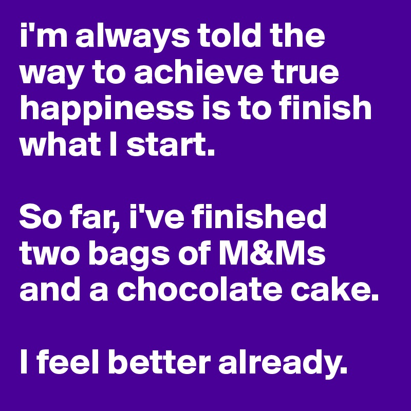 i'm always told the way to achieve true happiness is to finish what I start. 

So far, i've finished two bags of M&Ms and a chocolate cake. 

I feel better already.