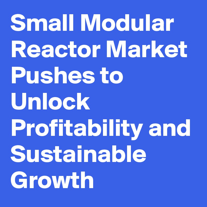 Small Modular Reactor Market Pushes to Unlock Profitability and Sustainable Growth