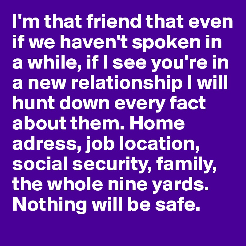 I'm that friend that even if we haven't spoken in a while, if I see you're in a new relationship I will hunt down every fact about them. Home adress, job location, social security, family, the whole nine yards. Nothing will be safe. 