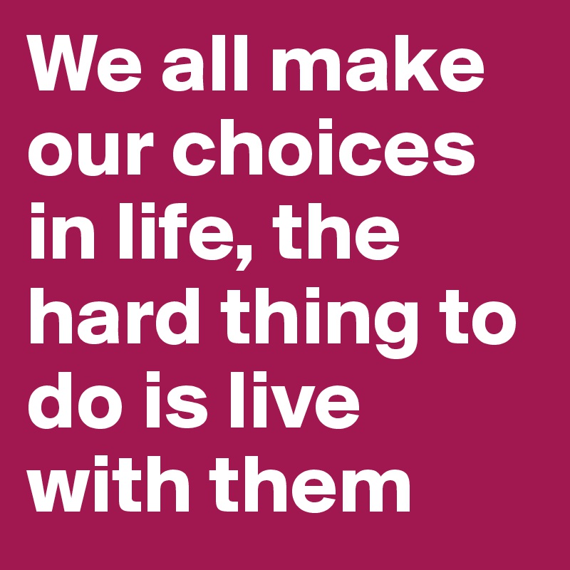 We all make our choices in life, the hard thing to do is live with them