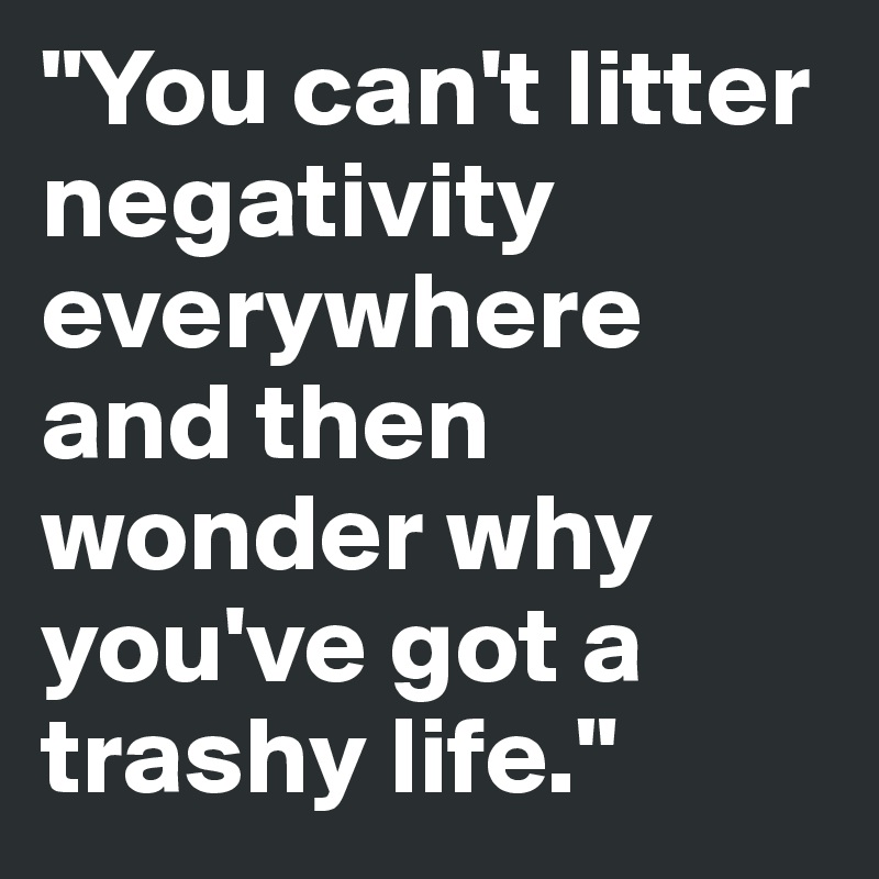 "You can't litter negativity everywhere and then wonder why you've got a trashy life."