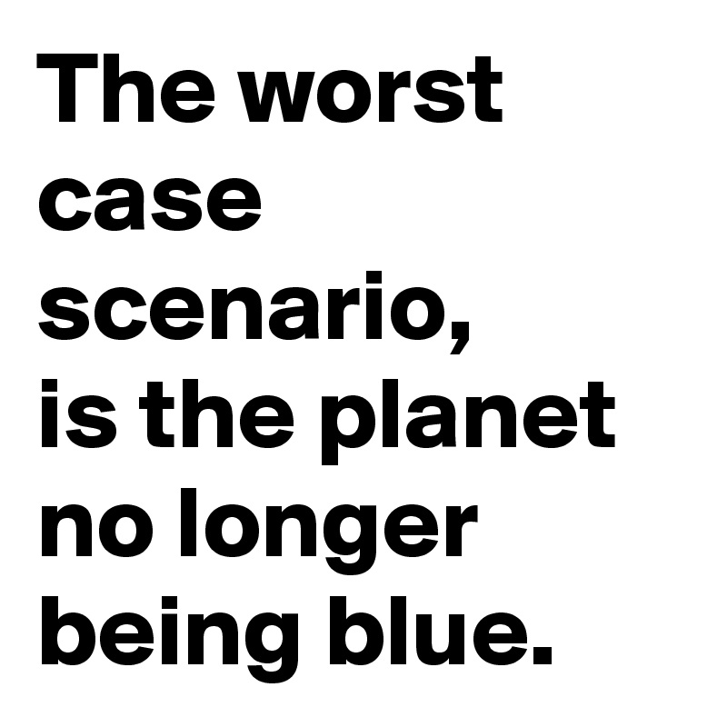 The worst case scenario, 
is the planet no longer being blue.