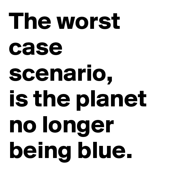The worst case scenario, 
is the planet no longer being blue.