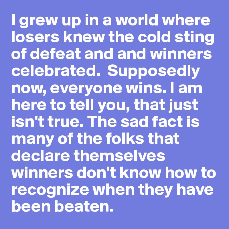 I grew up in a world where losers knew the cold sting of defeat and and winners celebrated.  Supposedly now, everyone wins. I am here to tell you, that just isn't true. The sad fact is many of the folks that declare themselves winners don't know how to recognize when they have been beaten.