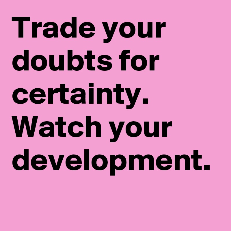 Trade your doubts for certainty. Watch your development. 