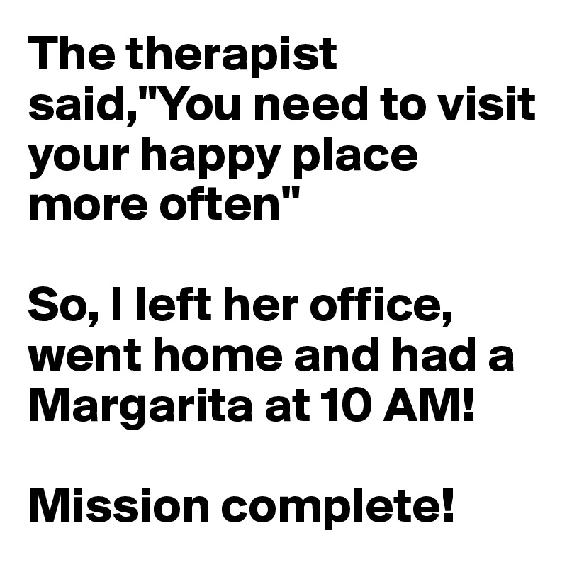 The therapist said,"You need to visit your happy place more often"

So, I left her office, went home and had a Margarita at 10 AM!

Mission complete!